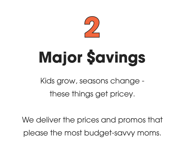 2. Major Savings: Kids grow, seasons change - these things get pricey. We deliver the prices and promos that please the most budget-savvy moms.
