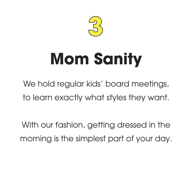 3. Mom Sanity: We hold regular kids' board meetings, to learn exactly what styles they want. With our fashion, getting dressed in the morning is the simplest part of your day.
