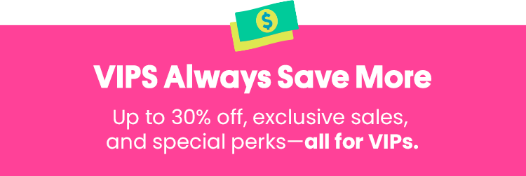 VIP Always Save More - Up to 30% off, exclusive sales, and special perks - all for VIPs.