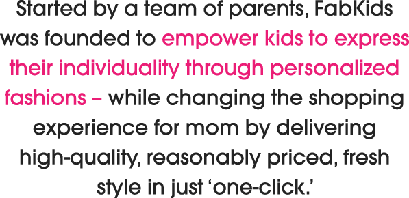 Started by a team of parents, FabKids was founded to empower kids to express their individuality through personalized fashions – while revolutionizing the shopping experience for mom by delivering high-quality, reasonably priced, fresh style in just ‘one-click.’