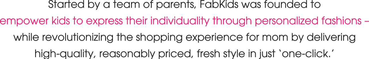 Started by a team of parents, FabKids was founded to empower kids to express their individuality through personalized fashions – while revolutionizing the shopping experience for mom by delivering high-quality, reasonably priced, fresh style in just ‘one-click.’