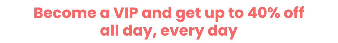 Become a VIP and get up to 40% off all day, every day