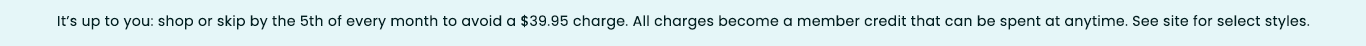 It's up to you: shop or skip by the 5th of every month to avoid a $39.95 charge. All charges become a member credit that can be spent at anytime. See site for selected styles.