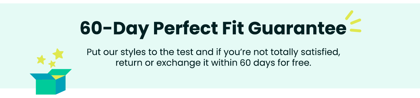 60-Day Perfect Fit Guarantee - Put our styles to the test and if you're not totally satisfied, return or exchange it within 60 days for free.