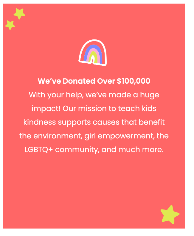 We've Donated Over $100,000. With your help, we've made a huge impact! Our mission to teach kids kindness supports causes that benefit the environment, girl empowerment, the LGBTQ+ community, and much more.